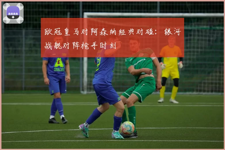 欧冠皇马对阿森纳经典对碰：银河战舰对阵枪手时刻