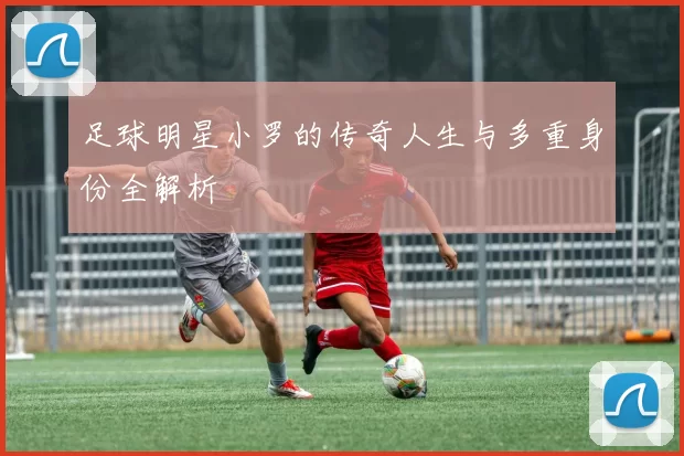 足球明星小罗的传奇人生与多重身份全解析