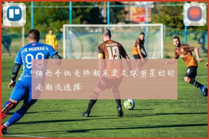 梅西手机壳热潮来袭足球明星的时尚潮流选择