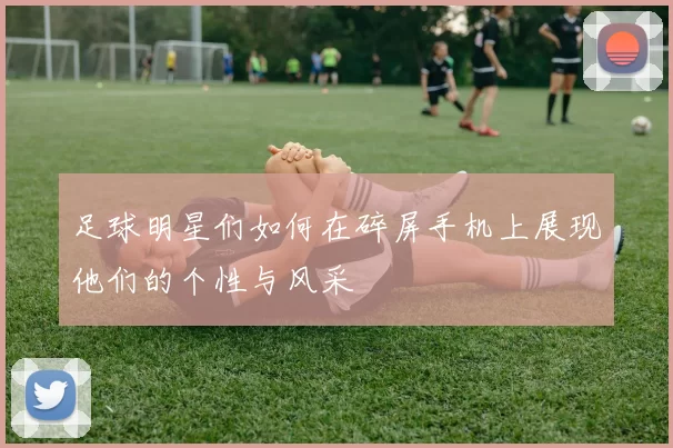 足球明星们如何在碎屏手机上展现他们的个性与风采