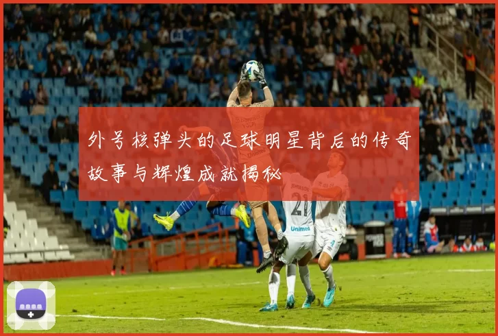 外号核弹头的足球明星背后的传奇故事与辉煌成就揭秘