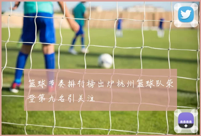 篮球节奏排行榜出炉杭州篮球队荣登第九名引关注