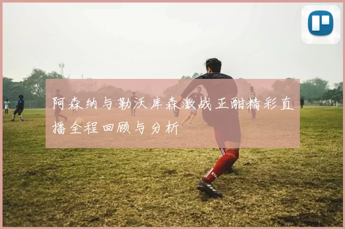 阿森纳与勒沃库森激战正酣精彩直播全程回顾与分析