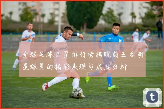全球足球巨星排行榜揭晓前五名明星球员的精彩表现与成就分析