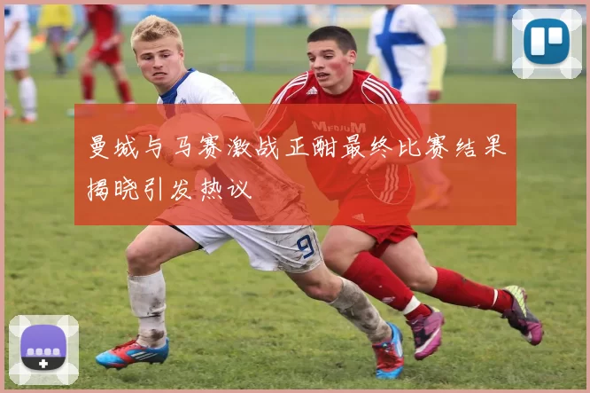 曼城与马赛激战正酣最终比赛结果揭晓引发热议