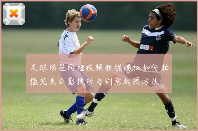 足球明星同框视频教程揭秘如何拍摄完美合影技巧与创意构图方法