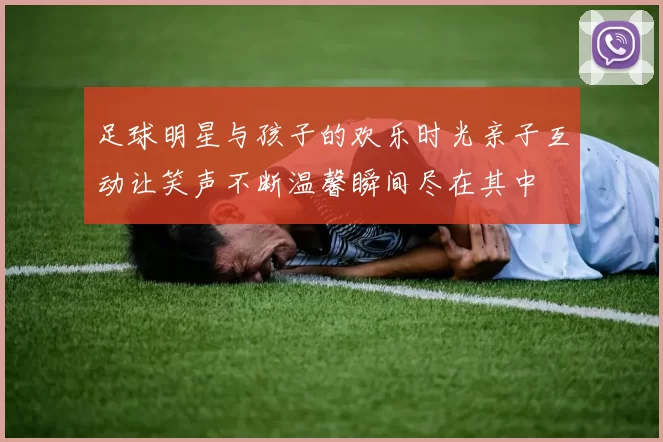足球明星与孩子的欢乐时光亲子互动让笑声不断温馨瞬间尽在其中