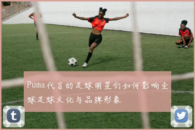 Puma代言的足球明星们如何影响全球足球文化与品牌形象