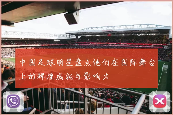 中国足球明星盘点他们在国际舞台上的辉煌成就与影响力