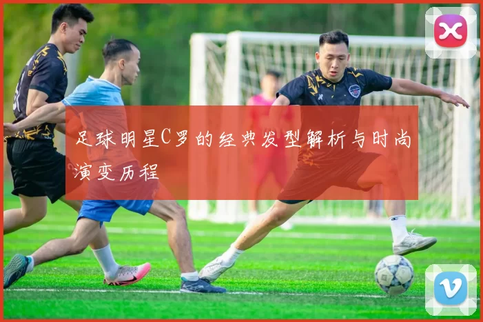 足球明星C罗的经典发型解析与时尚演变历程