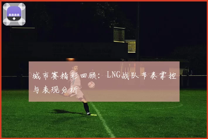 城市赛精彩回顾：LNG战队节奏掌控与表现分析