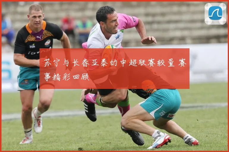 苏宁与长春亚泰的中超联赛较量 赛事精彩回顾