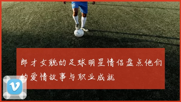 郎才女貌的足球明星情侣盘点他们的爱情故事与职业成就
