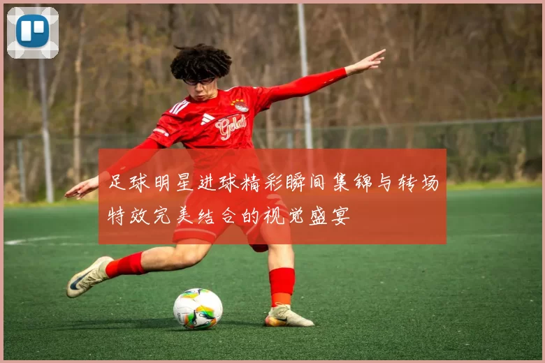 足球明星进球精彩瞬间集锦与转场特效完美结合的视觉盛宴