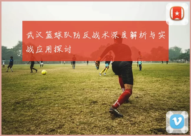 武汉篮球队防反战术深度解析与实战应用探讨