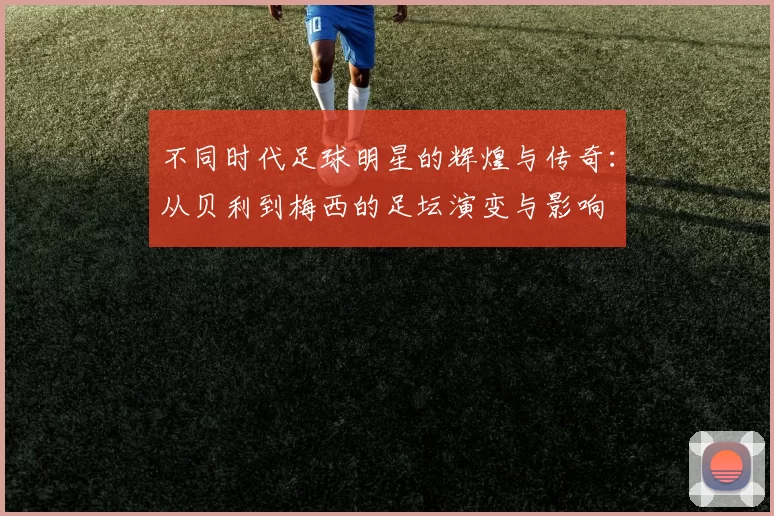 不同时代足球明星的辉煌与传奇：从贝利到梅西的足坛演变与影响
