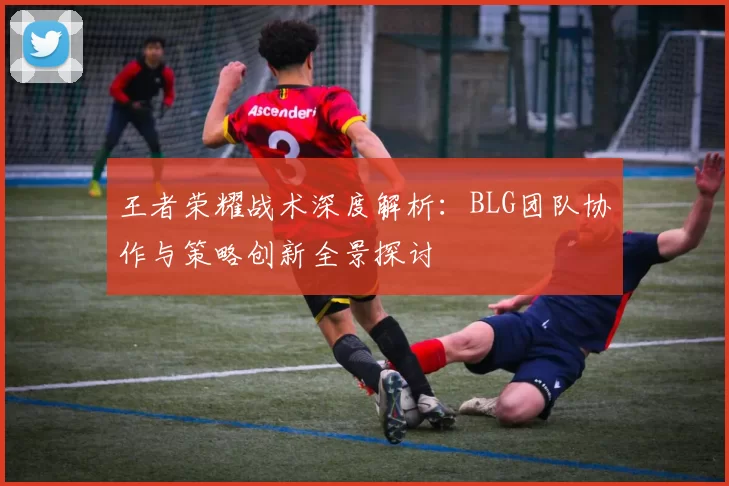 王者荣耀战术深度解析：BLG团队协作与策略创新全景探讨