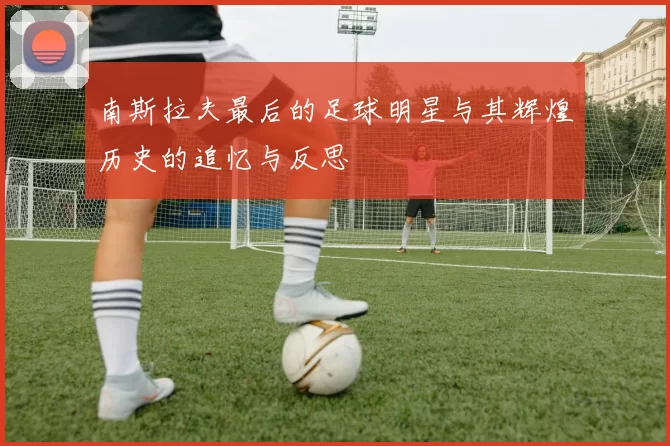 南斯拉夫最后的足球明星与其辉煌历史的追忆与反思