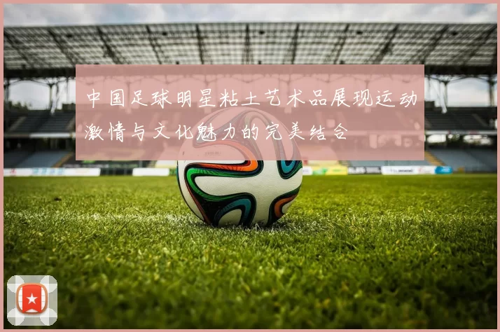 中国足球明星粘土艺术品展现运动激情与文化魅力的完美结合