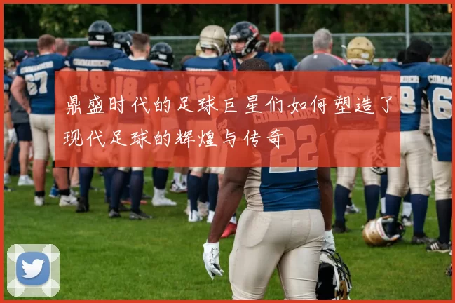 鼎盛时代的足球巨星们如何塑造了现代足球的辉煌与传奇