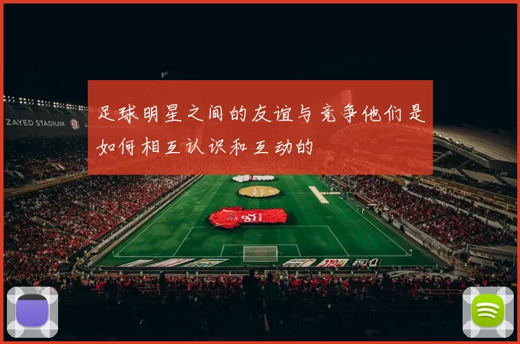 足球明星之间的友谊与竞争他们是如何相互认识和互动的