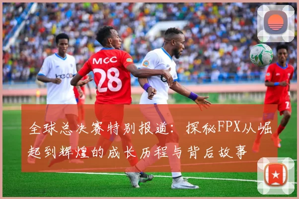 全球总决赛特别报道：探秘FPX从崛起到辉煌的成长历程与背后故事