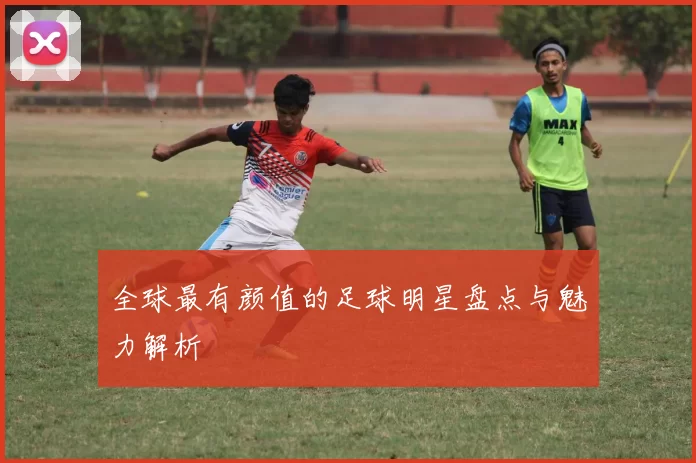 全球最有颜值的足球明星盘点与魅力解析