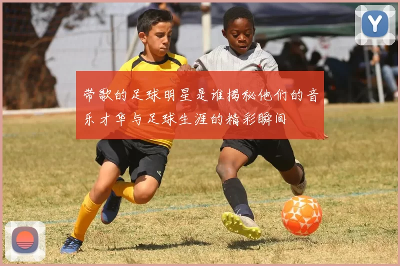 带歌的足球明星是谁揭秘他们的音乐才华与足球生涯的精彩瞬间