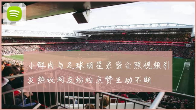 小鲜肉与足球明星亲密合照视频引发热议网友纷纷点赞互动不断