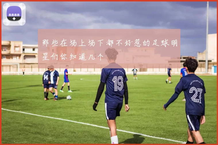 那些在场上场下都不好惹的足球明星们你知道几个