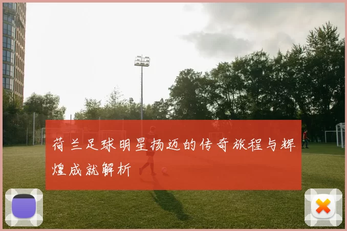 荷兰足球明星扬迈的传奇旅程与辉煌成就解析