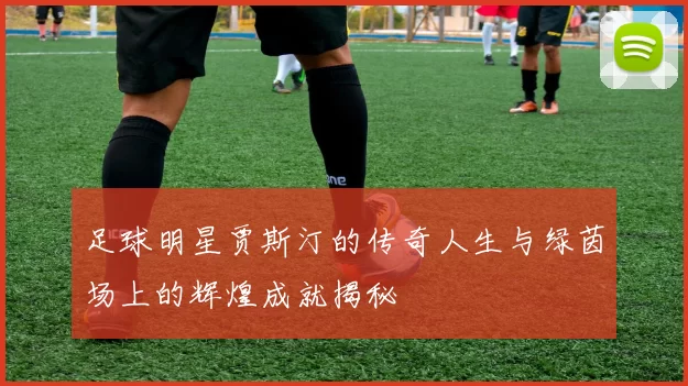 足球明星贾斯汀的传奇人生与绿茵场上的辉煌成就揭秘