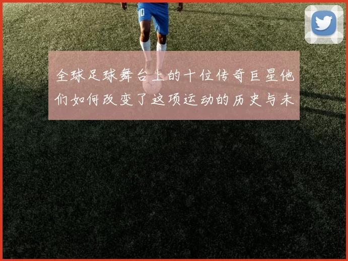 全球足球舞台上的十位传奇巨星他们如何改变了这项运动的历史与未来