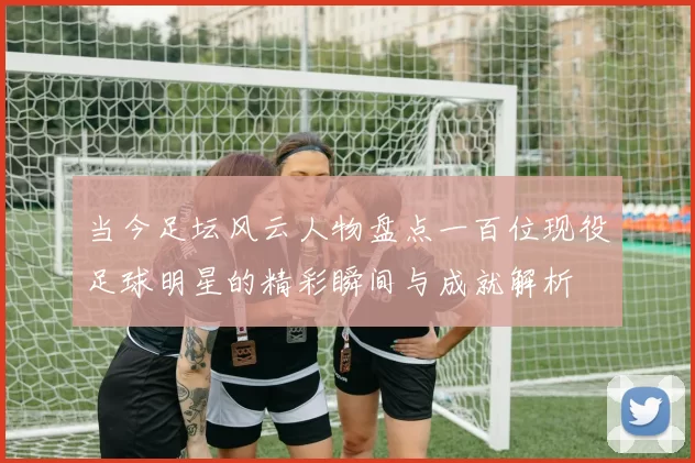 当今足坛风云人物盘点一百位现役足球明星的精彩瞬间与成就解析