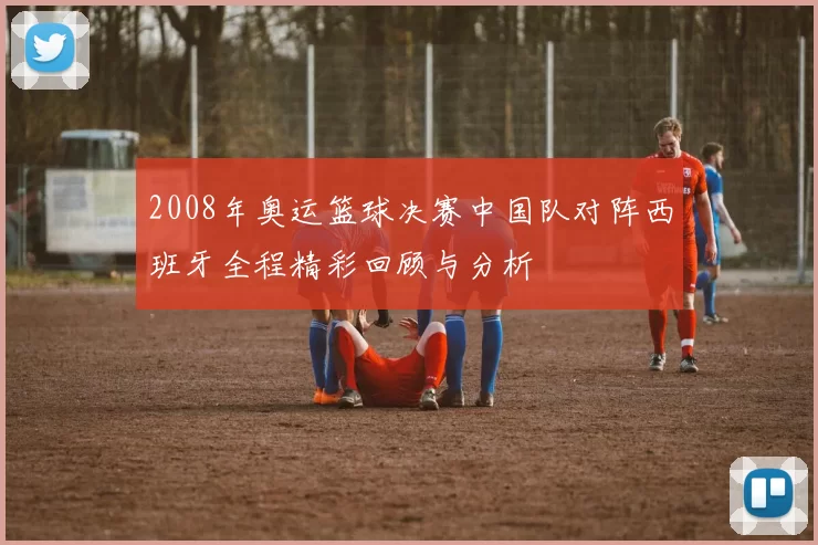 2008年奥运篮球决赛中国队对阵西班牙全程精彩回顾与分析