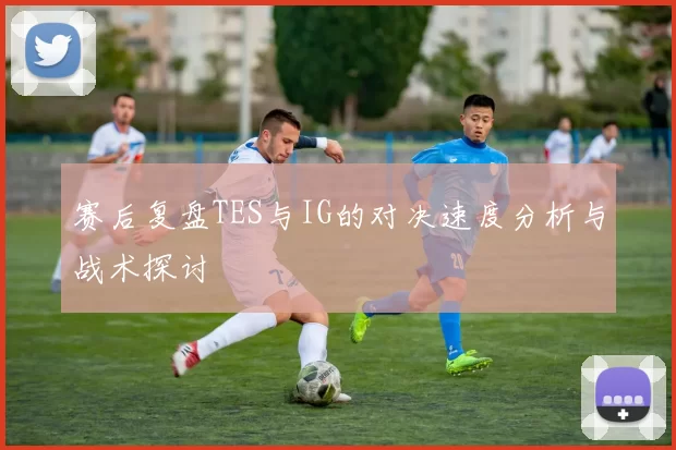 赛后复盘TES与IG的对决速度分析与战术探讨