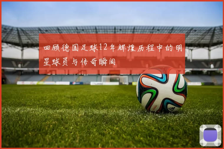 回顾德国足球12年辉煌历程中的明星球员与传奇瞬间