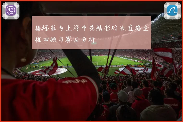 赫塔菲与上海申花精彩对决直播全程回顾与赛后分析