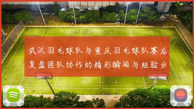 武汉羽毛球队与重庆羽毛球队赛后复盘团队协作的精彩瞬间与经验分享