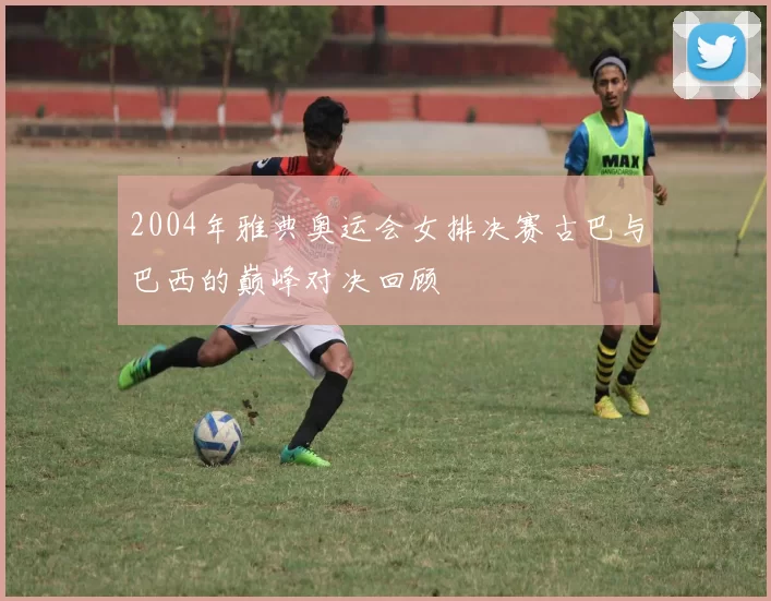 2004年雅典奥运会女排决赛古巴与巴西的巅峰对决回顾