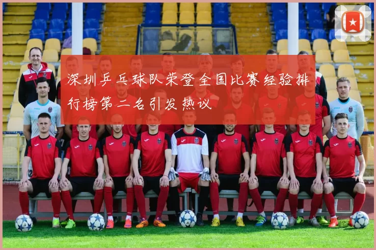 深圳乒乓球队荣登全国比赛经验排行榜第二名引发热议