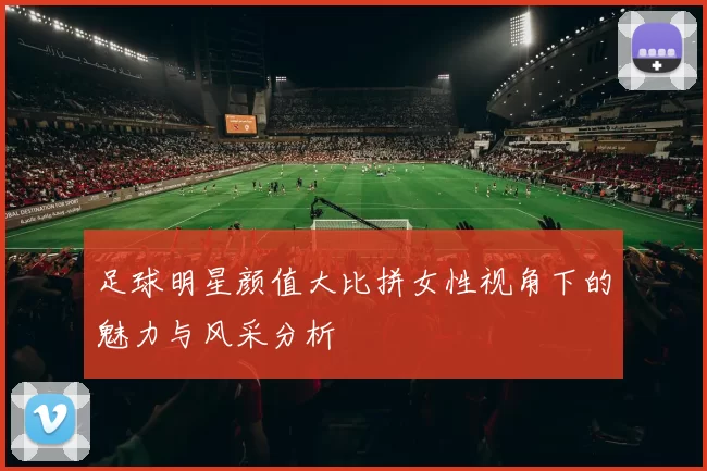 足球明星颜值大比拼女性视角下的魅力与风采分析
