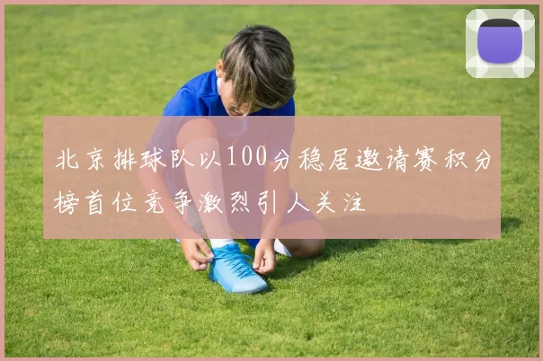 北京排球队以100分稳居邀请赛积分榜首位竞争激烈引人关注