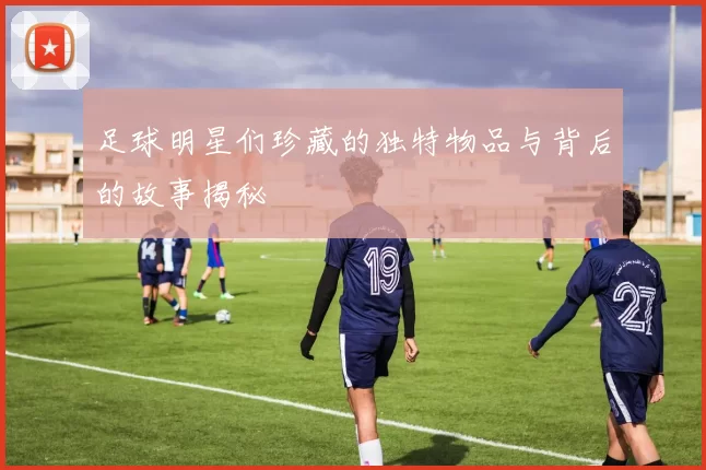 足球明星们珍藏的独特物品与背后的故事揭秘