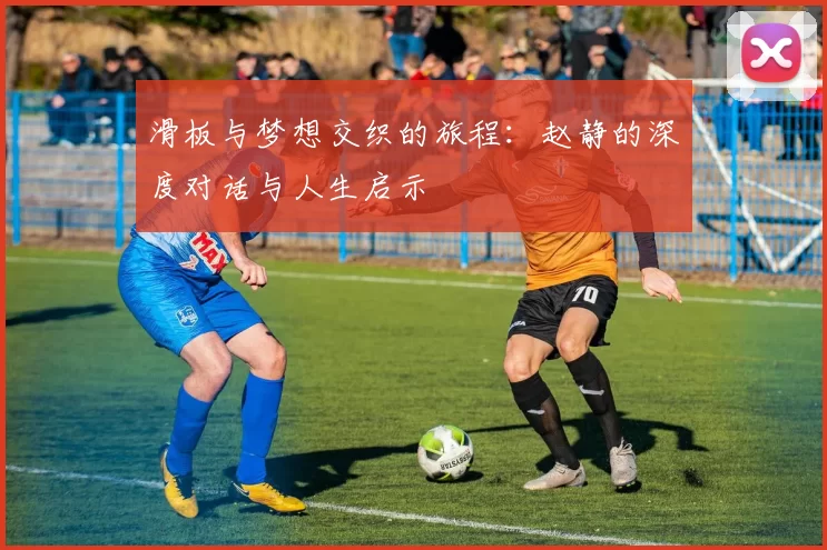 滑板与梦想交织的旅程：赵静的深度对话与人生启示