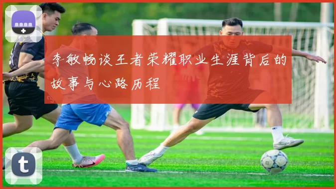 李敏畅谈王者荣耀职业生涯背后的故事与心路历程
