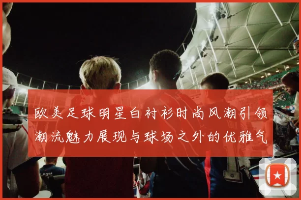 欧美足球明星白衬衫时尚风潮引领潮流魅力展现与球场之外的优雅气质