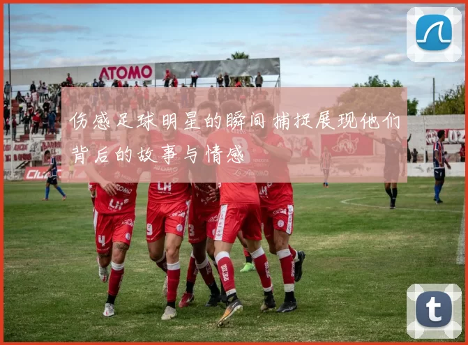 伤感足球明星的瞬间捕捉展现他们背后的故事与情感