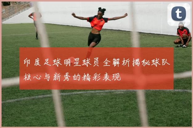 印度足球明星球员全解析揭秘球队核心与新秀的精彩表现