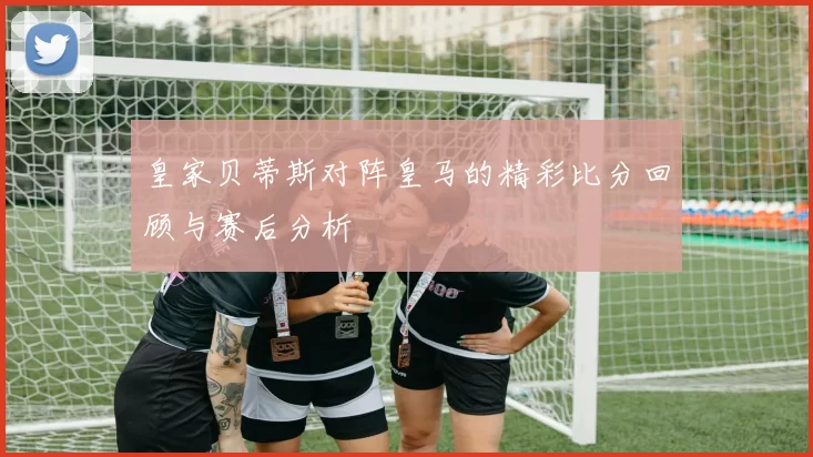 皇家贝蒂斯对阵皇马的精彩比分回顾与赛后分析